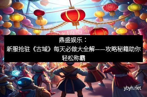 鼎盛娱乐：新服抢驻《古域》每天必做大全解——攻略秘籍助你轻松称霸