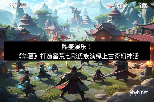 鼎盛娱乐：《华夏》打造蛮荒七彩氏族演绎上古奇幻神话